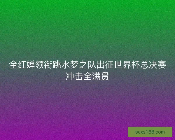 全红婵领衔跳水梦之队出征世界杯总决赛冲击全满贯