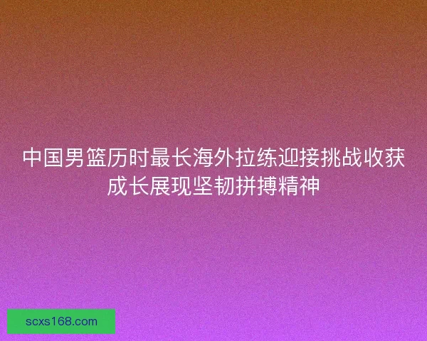 中国男篮历时最长海外拉练迎接挑战收获成长展现坚韧拼搏精神