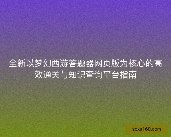 全新以梦幻西游答题器网页版为核心的高效通关与知识查询平台指南