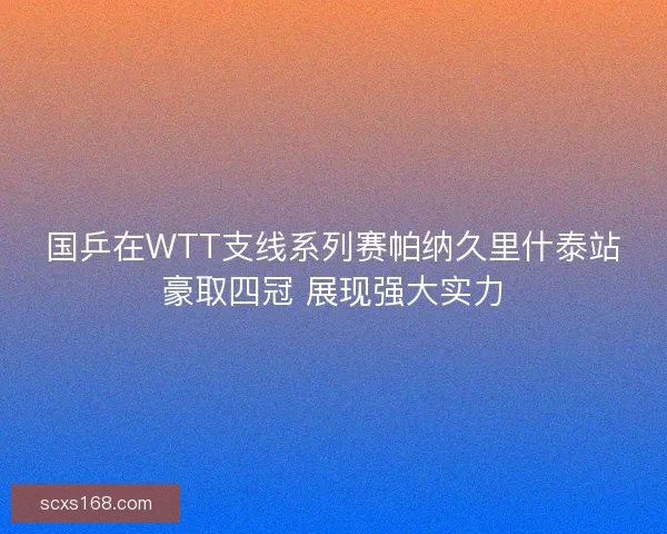 国乒在WTT支线系列赛帕纳久里什泰站豪取四冠 展现强大实力