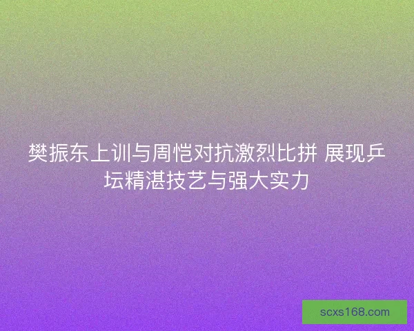 樊振东上训与周恺对抗激烈比拼 展现乒坛精湛技艺与强大实力