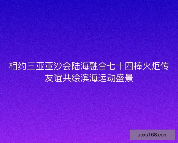 相约三亚亚沙会陆海融合七十四棒火炬传友谊共绘滨海运动盛景