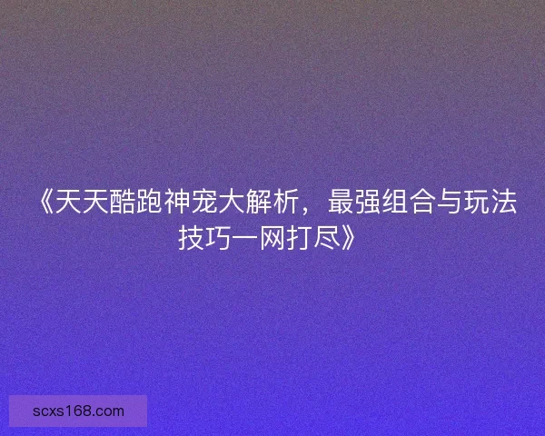 《天天酷跑神宠大解析，最强组合与玩法技巧一网打尽》